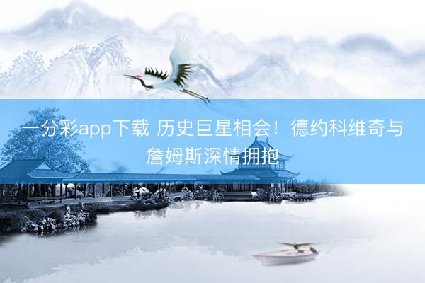 一分彩app下载 历史巨星相会!德约科维奇与詹姆斯深情拥抱
