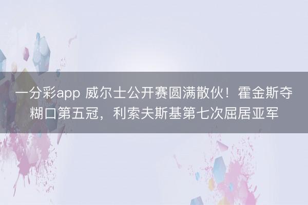 一分彩app 威尔士公开赛圆满散伙!霍金斯夺糊口第五冠,利索夫斯基第七次屈居亚军