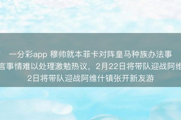 一分彩app 穆帅就本菲卡对阵皇马种族办法事件初次恢复，坦言事情难以处理激勉热议，2月22日将带队迎战阿维什镇张开新友游