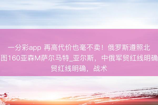 一分彩app 再高代价也毫不卖！俄罗斯遵照北风之神图160亚森M萨尔马特_亚尔斯，中俄军贸红线明确，战术