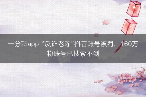 一分彩app “反诈老陈”抖音账号被罚，160万粉账号已搜索不到