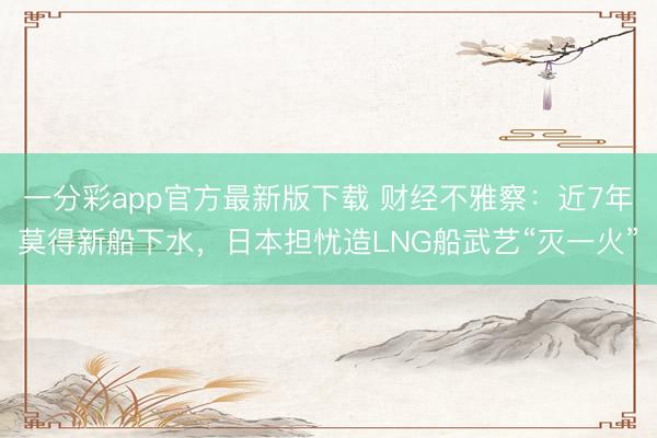 一分彩app官方最新版下载 财经不雅察：近7年莫得新船下水，日本担忧造LNG船武艺“灭一火”