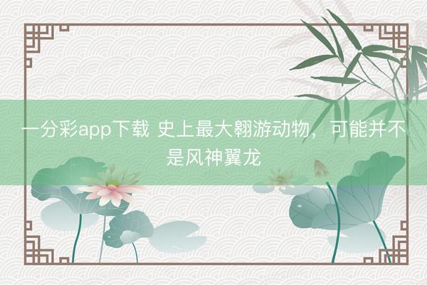 一分彩app下载 史上最大翱游动物，可能并不是风神翼龙