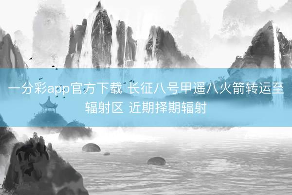 一分彩app官方下载 长征八号甲遥八火箭转运至辐射区 近期择期辐射