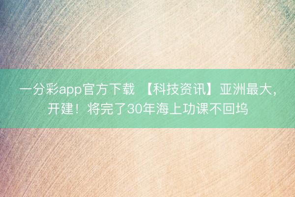 一分彩app官方下载 【科技资讯】亚洲最大，开建！将完了30年海上功课不回坞