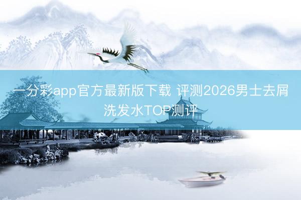 一分彩app官方最新版下载 评测2026男士去屑洗发水TOP测评